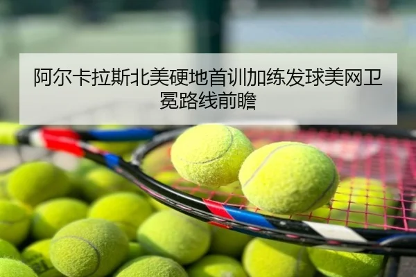 阿尔卡拉斯北美硬地首训加练发球美网卫冕路线前瞻