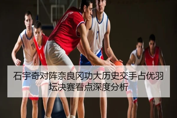 石宇奇对阵奈良冈功大历史交手占优羽坛决赛看点深度分析