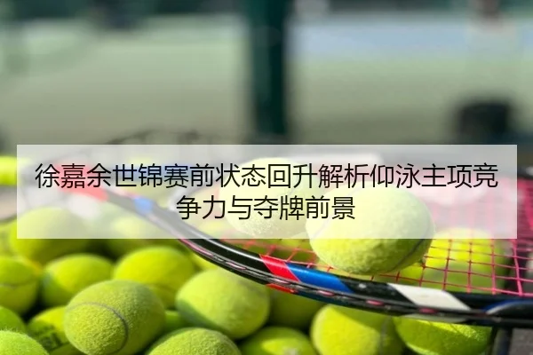 徐嘉余世锦赛前状态回升解析仰泳主项竞争力与夺牌前景