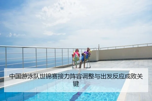 中国游泳队世锦赛接力阵容调整与出发反应成败关键