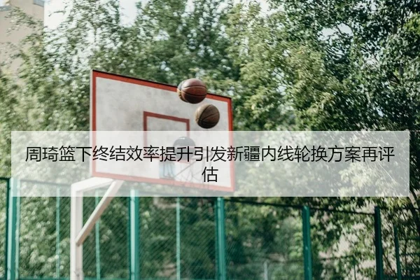 周琦篮下终结效率提升引发新疆内线轮换方案再评估
